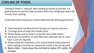 Cooling of Foods is required after cooking as quickly as possible. It is
good practice to cool hot food and place within the refrigerator within 90
minutes from cooking.
To facilitate quick cooling you should implement the following measures:
-
 Food should be transferred from hot pans or trays to cool ones
 Cut large joints of meat into smaller joints
 Divide liquids such as soup or casserole into smaller dishes
 Stand pans or container in sinks filled with cold water & ice, if you
have it, and stir regularly
 Always allow the movement of air around food & food containers
when cooling to increase air movement a electric fan can be used.
 Blast chiller: Cools down the hot food to below 30C within 90
minutes.
COOLING OF FOODS
 