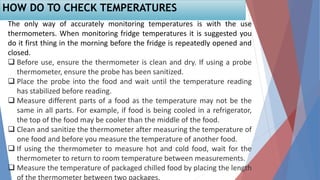 The only way of accurately monitoring temperatures is with the use
thermometers. When monitoring fridge temperatures it is suggested you
do it first thing in the morning before the fridge is repeatedly opened and
closed.
 Before use, ensure the thermometer is clean and dry. If using a probe
thermometer, ensure the probe has been sanitized.
 Place the probe into the food and wait until the temperature reading
has stabilized before reading.
 Measure different parts of a food as the temperature may not be the
same in all parts. For example, if food is being cooled in a refrigerator,
the top of the food may be cooler than the middle of the food.
 Clean and sanitize the thermometer after measuring the temperature of
one food and before you measure the temperature of another food.
 If using the thermometer to measure hot and cold food, wait for the
thermometer to return to room temperature between measurements.
 Measure the temperature of packaged chilled food by placing the length
of the thermometer between two packages.
HOW DO TO CHECK TEMPERATURES
 