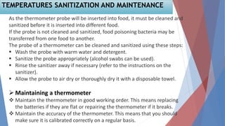 As the thermometer probe will be inserted into food, it must be cleaned and
sanitized before it is inserted into different food.
If the probe is not cleaned and sanitized, food poisoning bacteria may be
transferred from one food to another.
The probe of a thermometer can be cleaned and sanitized using these steps:
 Wash the probe with warm water and detergent.
 Sanitize the probe appropriately (alcohol swabs can be used).
 Rinse the sanitizer away if necessary (refer to the instructions on the
sanitizer).
 Allow the probe to air dry or thoroughly dry it with a disposable towel.
 Maintaining a thermometer
 Maintain the thermometer in good working order. This means replacing
the batteries if they are flat or repairing the thermometer if it breaks.
 Maintain the accuracy of the thermometer. This means that you should
make sure it is calibrated correctly on a regular basis.
TEMPERATURES SANITIZATION AND MAINTENANCE
 