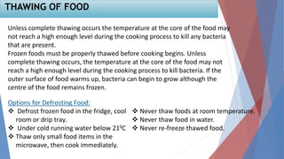 Unless complete thawing occurs the temperature at the core of the food may
not reach a high enough level during the cooking process to kill any bacteria
that are present.
Frozen foods must be properly thawed before cooking begins. Unless
complete thawing occurs, the temperature at the core of the food may not
reach a high enough level during the cooking process to kill bacteria. If the
outer surface of food warms up, bacteria can begin to grow although the
centre of the food remains frozen.
THAWING OF FOOD
Options for Defrosting Food:
 Defrost frozen food in the fridge, cool
room or drip tray.
 Under cold running water below 210C
 Thaw only small food items in the
microwave, then cook immediately.
 Never thaw foods at room temperature.
 Never thaw food in water.
 Never re-freeze thawed food.
 