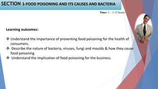 Learning outcomes:
 Understand the importance of preventing food poisoning for the health of
consumers.
 Describe the nature of bacteria, viruses, fungi and moulds & how they cause
food poisoning
 Understand the implication of food poisoning for the business.
Time: 1 – 1.15 hours
SECTION 1-FOOD POISONING AND ITS CAUSES AND BACTERIA
 