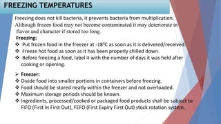 50
Freezing does not kill bacteria, it prevents bacteria from multiplication.
Although frozen food may not become contaminated it may deteriorate in
flavor and character if stored too long.
Freezing:
 Put frozen food in the freezer at -180C as soon as it is delivered/received.
 Freeze hot food as soon as it has been properly chilled down.
 Before freezing a food, label it with the number of days it was held after
cooking or opening.
 Freezer:
 Divide food into smaller portions in containers before freezing.
 Food should be stored neatly within the freezer and not overloaded.
 Maximum storage periods should be known.
 Ingredients, processed/cooked or packaged food products shall be subject to
FIFO (First In First Out), FEFO (First Expiry First Out) stock rotation system.
FREEZING TEMPERATURES
 