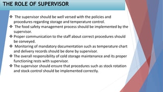 51
THE ROLE OF SUPERVISOR
 The supervisor should be well versed with the policies and
procedures regarding storage and temperature control.
 The food safety management process should be implemented by the
supervisor.
 Proper communication to the staff about correct procedures should
be conveyed.
 Monitoring of mandatory documentation such as temperature chart
and delivery records should be done by supervisor.
 The overall responsibility of cold storage maintenance and its proper
functioning rests with supervisor.
 The supervisor should ensure that procedures such as stock rotation
and stock control should be implemented correctly.
 