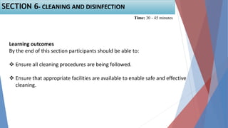 Learning outcomes
By the end of this section participants should be able to:
 Ensure all cleaning procedures are being followed.
 Ensure that appropriate facilities are available to enable safe and effective
cleaning.
SECTION 6- CLEANING AND DISINFECTION
Time: 30 - 45 minutes
 