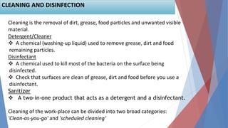 Cleaning is the removal of dirt, grease, food particles and unwanted visible
material.
Detergent/Cleaner
 A chemical (washing-up liquid) used to remove grease, dirt and food
remaining particles.
Disinfectant
 A chemical used to kill most of the bacteria on the surface being
disinfected.
 Check that surfaces are clean of grease, dirt and food before you use a
disinfectant.
Sanitizer
 A two-in-one product that acts as a detergent and a disinfectant.
Cleaning of the work-place can be divided into two broad categories:
'Clean-as-you-go' and 'scheduled cleaning‘
CLEANING AND DISINFECTION
 