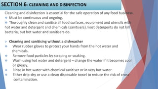 Cleaning and disinfection is essential for the safe operation of any food business.
 Must be continuous and ongoing.
 Thoroughly clean and sanitise all food surfaces, equipment and utensils with
hot water and detergent and chemicals (sanitisers).most detergents do not kill
bacteria, but hot water and sanitisers do.
 Cleaning and sanitising without a dishwasher
 Wear rubber gloves to protect your hands from the hot water and
chemicals.
 Remove food particles by scraping or soaking.
 Wash using hot water and detergent – change the water if it becomes cool
or greasy.
 Rinse in hot water with chemical sanitiser or in very hot water
 Either drip-dry or use a clean disposable towel to reduce the risk of cross-
contamination.
SECTION 6- CLEANING AND DISINFECTION
 
