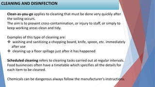 Clean-as-you-go applies to cleaning that must be done very quickly after
the soiling occurs.
The aim is to prevent cross-contamination, or injury to staff, or simply to
keep working areas clean and tidy.
Examples of this type of cleaning are:
 washing and sanitizing a chopping board, knife, spoon, etc. immediately
after use
 cleaning up a floor spillage just after it has happened
Scheduled cleaning refers to cleaning tasks carried out at regular intervals.
Food businesses often have a timetable which specifies all the details for
each item to be cleaned.
Chemicals can be dangerous always follow the manufacturer's instructions.
CLEANING AND DISINFECTION
 