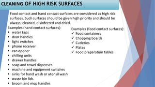 56
Food contact and hand contact surfaces are considered as high risk
surfaces. Such surfaces should be given high priority and should be
always, cleaned, disinfected and dried.
Examples (hand contact surfaces):
 water taps
 door handles
 light switches
 phone receiver
 can opener
 chilling units
 drawer handles
 soap and towel dispenser
 machine and equipment switches
 sinks for hand wash or utensil wash
 waste bin lids
 broom and mop handles
Examples (food contact surfaces):
 Food containers
 Chopping boards
 Cutleries
 Plates
 Food preparation tables
CLEANING OF HIGH RISK SURFACES
 