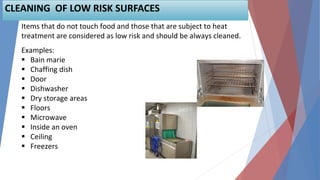 57
Items that do not touch food and those that are subject to heat
treatment are considered as low risk and should be always cleaned.
Examples:
 Bain marie
 Chaffing dish
 Door
 Dishwasher
 Dry storage areas
 Floors
 Microwave
 Inside an oven
 Ceiling
 Freezers
CLEANING OF LOW RISK SURFACES
 