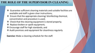 58
THE ROLE OF THE SUPERVISOR IN CLEANING
 Guarantee sufficient cleaning materials and suitable facilities are
available and staff is given clear instructions;
 Ensure that the appropriate cleaning/ disinfecting chemical,
concentration and procedure is used;
 Check that the cleaning equipment is stored properly;
 Replace broken or spoilt equipment;
 Encourage staff for high standards; and
 Audit premises and equipment for cleanliness regularly
.
Exercise: Make a cleaning schedule for the staff.
 