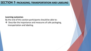 Learning outcomes
By the end of this section participants should be able to:
 Describe the importance and measures of safe packaging,
transportation and labeling.
SECTION 7- PACKAGING, TRANSPORTATION AND LABELING
 