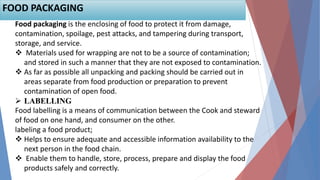 Food packaging is the enclosing of food to protect it from damage,
contamination, spoilage, pest attacks, and tampering during transport,
storage, and service.
 Materials used for wrapping are not to be a source of contamination;
and stored in such a manner that they are not exposed to contamination.
 As far as possible all unpacking and packing should be carried out in
areas separate from food production or preparation to prevent
contamination of open food.
 LABELLING
Food labelling is a means of communication between the Cook and steward
of food on one hand, and consumer on the other.
labeling a food product;
 Helps to ensure adequate and accessible information availability to the
next person in the food chain.
 Enable them to handle, store, process, prepare and display the food
products safely and correctly.
FOOD PACKAGING
 