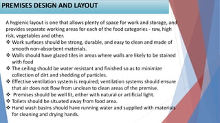 A hygienic layout is one that allows plenty of space for work and storage, and
provides separate working areas for each of the food categories - raw, high
risk, vegetables and other.
 Work surfaces should be strong, durable, and easy to clean and made of
smooth non-absorbent materials.
 Walls should have glazed tiles in areas where walls are likely to be stained
with food
 The ceiling should be water resistant and finished so as to minimize
collection of dirt and shedding of particles.
 Effective ventilation system is required; ventilation systems should ensure
that air does not flow from unclean to clean areas of the premise.
 Premises should be well lit, either with natural or artificial light.
 Toilets should be situated away from food area.
 Hand wash basins should have running water and supplied with materials
for cleaning and drying hands.
PREMISES DESIGN AND LAYOUT
 