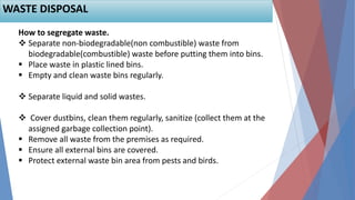 How to segregate waste.
 Separate non-biodegradable(non combustible) waste from
biodegradable(combustible) waste before putting them into bins.
 Place waste in plastic lined bins.
 Empty and clean waste bins regularly.
 Separate liquid and solid wastes.
 Cover dustbins, clean them regularly, sanitize (collect them at the
assigned garbage collection point).
 Remove all waste from the premises as required.
 Ensure all external bins are covered.
 Protect external waste bin area from pests and birds.
WASTE DISPOSAL
 