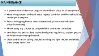  A preventive maintenance program should be in place for all equipment.
 Keep all equipment and work areas in good condition and there should be
no temporary repairs.
 Replace chopping boards that are scratched, pitted or scored – (not
smooth anymore)
 Throw away any cracked or chipped dishes and other table ware
 Ventilator and exhaust fans should be cleaned regularly to prevent grease
and dirt contaminating the food.
 Clean and maintain ceiling tiles, false ceiling and light fixtures and shield
them where necessary.
64
MAINTENANCE
 