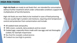 High-risk foods are ready to eat foods that are intended for consumption
without further treatment which under unfavorable conditions support the
multiplication of harmful bacteria.
High risk foods are most likely to be involved in cases of food poisoning.
They are usually high in protein and moisture, requiring strict temperature
control and protection from contamination and include:
 All cooked meat and poultry
 Milk cream, custards, dairy products and ice cream
 Cooked eggs, especially those made with raw eggs and not thoroughly
cooked, for example mayonnaise
 Sea food for example cooked prawns
 Cooked rice (not high in protein)
HIGH-RISK FOODS
 
