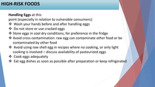 Handling Eggs at this
point (especially in relation to vulnerable consumers):
 Wash your hands before and after handling eggs
 Do not store or use cracked eggs
 Store eggs in cool dry conditions, for preference in the fridge
 Avoid cross contamination: raw egg can contaminate other food or be
contaminated by other food
 Avoid using raw shell egg in recipes where no cooking, or only light
cooking is involved – discuss availability of pasteurized eggs
 Cook eggs adequately
 Eat egg dishes as soon as possible after preparation or keep refrigerated
HIGH-RISK FOODS
 