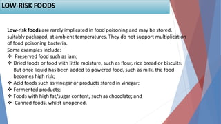 Low-risk foods are rarely implicated in food poisoning and may be stored,
suitably packaged, at ambient temperatures. They do not support multiplication
of food poisoning bacteria.
Some examples include:
 Preserved food such as jam;
 Dried foods or food with little moisture, such as flour, rice bread or biscuits.
But once liquid has been added to powered food, such as milk, the food
becomes high risk;
 Acid foods such as vinegar or products stored in vinegar;
 Fermented products;
 Foods with high fat/sugar content, such as chocolate; and
 Canned foods, whilst unopened.
LOW-RISK FOODS
 