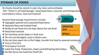 69
Dry foods should be stored in cool, dry, clean and ventilated.
The “Three C’s of Food Storage”: keep food Clean, Covered, and (temperature)
Controlled or Clean, Cool and Covered.
General food storage requirements include:
 Segregate washed and unwashed food items
 Separate Raw and Cooked Food
 Ready to eat food must be kept above the raw food.
 Keep food covered
 Do not keep carton boxes in food area
 Do not use damaged, rusty or blown cans
 Do not store open tins in the fridge, transfer the food to covered containers
 First In First Out
 First Expiry First Out
 Label the Food- Production, Expiry and Defrosting Start Dates.
 Do Not Serve the Food Past Shelf Life.
STORAGE OF FOODS
 