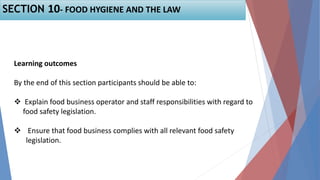 Learning outcomes
By the end of this section participants should be able to:
 Explain food business operator and staff responsibilities with regard to
food safety legislation.
 Ensure that food business complies with all relevant food safety
legislation.
SECTION 10- FOOD HYGIENE AND THE LAW
 