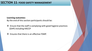Learning outcomes:
By the end of this section participants should be:
 Ensure that the staff is complying with good hygiene practices
(GHP) including HACCP
 Ensures that there is an effective FSMP.
SECTION 11- FOOD SAFETY MANAGEMENT
 