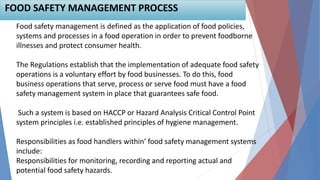Food safety management is defined as the application of food policies,
systems and processes in a food operation in order to prevent foodborne
illnesses and protect consumer health.
The Regulations establish that the implementation of adequate food safety
operations is a voluntary effort by food businesses. To do this, food
business operations that serve, process or serve food must have a food
safety management system in place that guarantees safe food.
Such a system is based on HACCP or Hazard Analysis Critical Control Point
system principles i.e. established principles of hygiene management.
Responsibilities as food handlers within’ food safety management systems
include:
Responsibilities for monitoring, recording and reporting actual and
potential food safety hazards.
FOOD SAFETY MANAGEMENT PROCESS
 