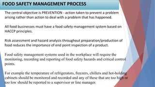 FOOD SAFETY MANAGEMENT PROCESS
The central objective is PREVENTION - action taken to prevent a problem
arising rather than action to deal with a problem that has happened.
All food businesses must have a food safety management system based on
HACCP principles.
Risk assessment and hazard analysis throughout preparation/production of
food reduces the importance of end point inspection of a product.
Food safety management systems used in the workplace will require the
monitoring, recording and reporting of food safety hazards and critical control
points.
For example the temperature of refrigerators, freezers, chillers and hot-holding
cabinets should be monitored and recorded and any of these that are too high or
too low should be reported to a supervisor or line manager.
 