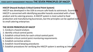 FOOD SAFETY MANAGEMENT PROCESS-THE SEVEN PRINCIPLES OF HACCP
HACCP (Hazard Analysis Critical Control Point System)
HACCP was developed in the USA to ensure safe foods to astronauts. Essentially
HACCP is concerned with identifying possible hazards associated with a food
product and its catering process. A HACCP system is most suited to food
production and manufacturing businesses, but the principles can be applied even
to small catering enterprises
THE SEVEN PRINCIPLES OF HACCP
1. Conduct a hazard analysis
2. Identify critical control points
3. Establish critical limits for each critical control point
4. Establish critical control point monitoring requirements
5. Establish corrective actions
6. Establish record keeping procedures
7. Establish procedures for verifying the HACCP system is working as intended
 