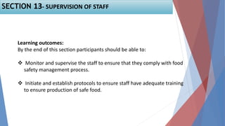 SECTION 13- SUPERVISION OF STAFF
Learning outcomes:
By the end of this section participants should be able to:
 Monitor and supervise the staff to ensure that they comply with food
safety management process.
 Initiate and establish protocols to ensure staff have adequate training
to ensure production of safe food.
 
