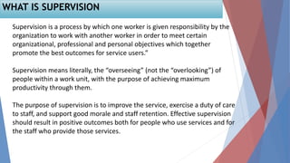 WHAT IS SUPERVISION
Supervision is a process by which one worker is given responsibility by the
organization to work with another worker in order to meet certain
organizational, professional and personal objectives which together
promote the best outcomes for service users.”
Supervision means literally, the “overseeing” (not the “overlooking”) of
people within a work unit, with the purpose of achieving maximum
productivity through them.
The purpose of supervision is to improve the service, exercise a duty of care
to staff, and support good morale and staff retention. Effective supervision
should result in positive outcomes both for people who use services and for
the staff who provide those services.
 