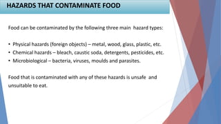 Food can be contaminated by the following three main hazard types:
• Physical hazards (foreign objects) – metal, wood, glass, plastic, etc.
• Chemical hazards – bleach, caustic soda, detergents, pesticides, etc.
• Microbiological – bacteria, viruses, moulds and parasites.
Food that is contaminated with any of these hazards is unsafe and
unsuitable to eat.
HAZARDS THAT CONTAMINATE FOOD
 