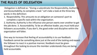 THE RULES OF DELEGATION
Delegation is defined as: “Giving a subordinate the Responsibility, Authority,
and Accountability, to complete a task.” Let’s take a look at the three key
words in the definition:
1. Responsibility. This amounts to an obligation on someone’s part to
complete a specific task within the organization.
2. Authority. Authority is the influence one person exerts over another to get
the job done. 3. Accountability. To be an effective leader, you must hold your
followers accountable; if you don’t, the good order and discipline within the
organization will falter.
One way to increase that feeling of accountability is to use feedback.
Feedback cannot be something done just at the end of the tasking and expect
the follower to react in a positive manner; feedback must be given
throughout the tasking to ensure the member understands they are being
held accountable.
 