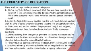 THE FOUR STEPS OF DELEGATION
There are four steps to the process of delegation.
1. Define the Task. Define it to whom? Well, first you have to define it to
yourself: Is this something I need to delegate? Is this something I can do?
What’s the outcome I want? Who would be the best person to do this
task?
2. Assign the Task. After you’ve decided that the task needs to be delegated,
then it’s time to select whom you want to take the job. Bring that person in,
sit them down and explain to them the purpose of the job and its goals,
obtain commitment from the subordinate and then finally encourage
questions.
3. Grant Authority. Now that you’ve given the task away, make sure you’ve
cleared the way for them to complete the task. Give them the right amount
of authority based on the job and level of training
4. Follow-Up. Give positive and timely feedback. Don’t leave it until the task
is complete, follow-up with your subordinates on a regular basis. Be realistic
and have self-restraint- -realize that mistakes are going to be made.
 