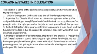 COMMON MISTAKES IN DELEGATION
The next list is some of the common mistakes supervisors have made while
trying to delegate.
1. Unclear Delegation. Go back to step one of the delegation process
2. Supervise Too Closely. Also known as, micro management. After you’ve
assigned the task, get away! If you’ve defined the task correctly, then you’re
going to select the right person for the job, so trust yourself and that person.
3. Rushed Delegation. Give your people time to complete a task. Don’t wait five
hours before a task is due to assign it to someone, especially when that task
deserves a week’s time.
4. Improper Selection of Subordinates. Step two of the process is “Assign the
Task.” Here’s where it counts in making the right choice for the job. Do you
know your people well enough to make a decision? Sometimes it can be a
guessing game, but getting to know who can handle what type of work will
make your life that much easier.
 