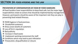 PREVENTION OF CONTAMINATION OF FOOD BY FOOD HANDLERS
All food handlers have responsibilities to keep food safe, but the major legal
responsibilities relate to actions that should be implemented by management.
However, participants should be aware of the important role they can play in
preventing food related illnesses.
 POOR hygiene in food premises
 Dissatisfied customers
 Illness (even death) of customers
 Loss of firm's reputation
 Bad publicity
 Increase in food waste
 Unpleasant working environment for staff
 Conditions which may lead to pest infestation
 Prosecution, disqualification or closure
SECTION 14- FOOD HYGIENE AND THE LAW
 