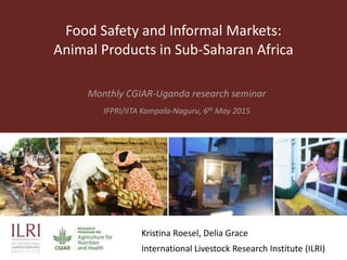Food Safety and Informal Markets:
Animal Products in Sub-Saharan Africa
Monthly CGIAR-Uganda research seminar
IFPRI/IITA Kampala-Naguru, 6th May 2015
Kristina Roesel, Delia Grace
International Livestock Research Institute (ILRI)
 