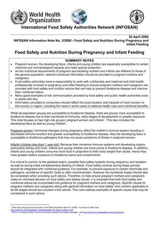 International Food Safety Authorities Network (INFOSAN)

                                                                             30 April 2008
    INFOSAN Information Note No. 3/2008 - Food Safety and Nutrition During Pregnancy and
                                                                           Infant Feeding

    Food Safety and Nutrition During Pregnancy and Infant Feeding
                                                               SUMMARY NOTES
•    Pregnant women, the developing fetus, infants and young children are especially susceptible to certain
     chemical and microbiological hazards and need special protection.
•    As the nutritional requirements of pregnant and lactating mothers and infants are different to those of
     the general population, tailored nutritional information should be provided to pregnant mothers and
     caregivers.
•    Food safety authorities have a responsibility to work with nutritionists and maternal and child health
     professionals involved in pregnancy and infant feeding to ensure pregnant mothers and caregivers are
     provided with food safety and nutrition advice that can help to prevent foodborne disease and improve
     their nutritional status.
•    Many good examples of risk communication provided by food safety and public health authorities exist
     to assist with this.
•    Information provided to consumers should reflect the local situation and hazards of most concern to
     the country or region, including the need in some cases to balance health risks and nutritional benefits.

While all population groups are susceptible to foodborne disease, there are groups more susceptible to
foodborne disease due to their low-levels of immunity, early stages of development or greater exposure.
This note focuses on two high-risk groups; pregnant women and infants1. This also includes the
developing fetus as well as young children:

Pregnant women: Hormonal changes during pregnancy affect the mother’s immune system resulting in
decreased immune function and greater susceptibility to foodborne disease. Also the developing fetus is
susceptible to foodborne pathogens that may not cause symptoms of illness in pregnant women.

Infants (children less than 1 year old): Because their immature immune systems and developing organs,
particularly kidney and brain, infants and young children are more prone to foodborne disease. In addition,
infants and young children consume more food in proportion to their body weight than adults; hence they
have greater relative exposure to foodborne toxins and contaminants.

It is critical to control, to the greatest extent, possible food safety hazards during pregnancy and lactation
as well as during initial complementary feeding of infants. Food safety controls during these periods
should be integrated with nutritional guidance. For example, to prevent exposure to certain chemicals and
pathogens, avoidance of specific foods is often recommended. However the nutritional impact should also
be considered when providing such advice. Therefore, to help ensure pregnant mothers and caregivers
make an informed decision on food safety and dietary issues, it is important that both food safety and
nutritional advice be incorporated into guidance for pregnant mothers and caregivers. Specific issues for
pregnant mothers and caregivers along with general information on food safety2 and nutrition applicable to
all life stages should be included in this advice. This note outlines examples of specific issues that may be
considered in such advice.



1
  Other high-risk groups are discussed in INFOSAN Information Note No. 5/2006 - Five Keys to Safer Food
http://www.who.int/foodsafety/fs_management/No_05_5keys_Oct06_en.pdf
2
  WHO’s Five Keys to Safer Food is an example of general food safely messages - see http://www.who.int/foodsafety/consumer/5keys/en
                                                                              1
 