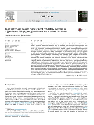 Food safety and quality management regulatory systems in
Afghanistan: Policy gaps, governance and barriers to success
Sayed Mohammad Naim Khalid *
a r t i c l e i n f o
Article history:
Received 21 November 2015
Received in revised form
8 March 2016
Accepted 15 March 2016
Available online 21 March 2016
Keywords:
Food law
Food safety
Food inspection
Food sector
Afghanistan
a b s t r a c t
Afghanistan has signiﬁcant competitive advantages in agribusiness. Much has been said about Afgha-
nistan's unrealized potential in this sector over the years and many specialists have highlighted chal-
lenges in infrastructure, access to ﬁnance, and inadequate legislation as barriers to growth in the sector.
Many have also pointed to its potential productivity increase as a way to help alleviate food security
issues. With adequate access to ﬁnance and infrastructure, Afghanistan should in theory be a top
exporting country in all agricultural sectors. The potential also exists for Afghanistan to be a top exporter
of high-margin products like fruits, meat, dairy and vegetable processing. In order to realize this po-
tential, however, stronger food safety control needs to be in place to export to markets. In Afghanistan,
food safety practices are still based on experiences from the late 1970s. Companies face constant pressure
from the crisis, market competition from importing companies, pricing pressure from retailers, and
seemingly endless inspections from government bodies. In fact, there are three main state agencies
(Ministry of Public Health, Ministry of Agriculture, Irrigation and Livestock, and Municipalities) that
regularly inspect food companies, often performing the same functions and loading these already cash-
strapped enterprises with unneeded administrative burden. There are still important issues to be
addressed within the food safety system of Afghanistan, such as: complete harmonization of legislation
with the regional (legislation and standards mainly), improvement of coordination among authorities;
ability to ensure impartiality of inspection work; thorough training of inspectors and implementation of
skills, especially towards risk-based inspection control; reform of sampling schemes for food of non-
animal origin and imported food commodities; strengthening surveillance of foodborne diseases, con-
trol of adulterated foods; and supporting the introduction of self-inspection systems based on HACCP
principles and good hygienic practices.
© 2016 Elsevier Ltd. All rights reserved.
1. Introduction
Since 2001, Afghanistan has made many changes in food sector
and food safety inspection: from the no control at border entry
points to current control mechanism by both Ministry of Public
Health (MoPH) and Ministry of Agriculture, Irrigation and Livestock
(MAIL). The process of negotiations with the World Trade Organi-
zation (WTO) has improved coordination between different in-
stitutions in the way of more frequent meetings and discussions of
a food safety law. MAIL has responsibility for control of raw food
products and MoPH has responsibility for control of processed food
(Quraishi et al., 2012; MoPH & MAIL, 2012). The mandate of the
MoPH and MAIL in relation to food relates mainly to risk
assessment and risk communication which are not well interpreted
from policy into action. The Public Health law just states that MoPH
is responsible for preventive health (MoPH, 2009) which is not
further interpreted in the policy, strategy and implementing level
clearly.
Food safety is a shared responsibility (Khalid, 2015). Govern-
ments establish food safety policies and they put in place and
manage a system of controls that cooperatively aim to assure that
national food safety goals are met. National food safety regulations
and standards are a fundamental part of the food control system.
The modern idea of food control places direct responsibility for
ensuring the safety of food on all operators in the food chain (CEC,
2000). They must be able to demonstrate to regulatory authorities
that their operations are in line with national guidelines and codes
of practice and that their products meet national standards (WHO,
2012). Consumers also play a role in functioning of national systems
of control beyond the actual safe handling of food that they
E-mail address: sayednaim@outlook.com.
*
Held the role of Food Technical Advisor between 2013-2015 in National Med-
icine and Food Board, Ministry of Public Health, 10th District, Kabul, Afghanistan.
Contents lists available at ScienceDirect
Food Control
journal homepage: www.elsevier.com/locate/foodcont
http://dx.doi.org/10.1016/j.foodcont.2016.03.022
0956-7135/© 2016 Elsevier Ltd. All rights reserved.
Food Control 68 (2016) 192e199
 