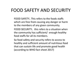 FOOD SAFETY AND SECURITY
FOOD SAFETY.. This refers to the foods staffs
which are free from causing any danger or harm
to the members of any given community.
FOOD SECURITY.. this refers to a situation when
the community has sufficient/ enough healthy
food staffs for all its members.
So food safety and security refers to access to
healthy and sufficient amount of nutritious food
that can sustain life and promote good health
(according to WHO fact sheet 2017)
 