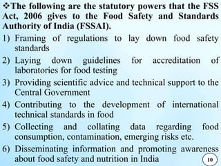 The following are the statutory powers that the FSS
Act, 2006 gives to the Food Safety and Standards
Authority of India (FSSAI).
1) Framing of regulations to lay down food safety
standards
2) Laying down guidelines for accreditation of
laboratories for food testing
3) Providing scientific advice and technical support to the
Central Government
4) Contributing to the development of international
technical standards in food
5) Collecting and collating data regarding food
consumption, contamination, emerging risks etc.
6) Disseminating information and promoting awareness
about food safety and nutrition in India 10
 