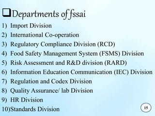 Departments of fssai
1) Import Division
2) International Co-operation
3) Regulatory Compliance Division (RCD)
4) Food Safety Management System (FSMS) Division
5) Risk Assessment and R&D division (RARD)
6) Information Education Communication (IEC) Division
7) Regulation and Codex Division
8) Quality Assurance/ lab Division
9) HR Division
10)Standards Division 15
 