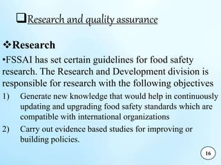 Research and quality assurance
Research
•FSSAI has set certain guidelines for food safety
research. The Research and Development division is
responsible for research with the following objectives
1) Generate new knowledge that would help in continuously
updating and upgrading food safety standards which are
compatible with international organizations
2) Carry out evidence based studies for improving or
building policies.
16
 