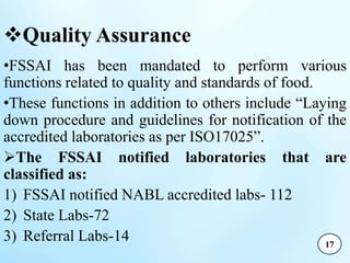 Quality Assurance
•FSSAI has been mandated to perform various
functions related to quality and standards of food.
•These functions in addition to others include “Laying
down procedure and guidelines for notification of the
accredited laboratories as per ISO17025”.
The FSSAI notified laboratories that are
classified as:
1) FSSAI notified NABL accredited labs- 112
2) State Labs-72
3) Referral Labs-14 17
 