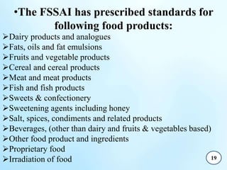 •The FSSAI has prescribed standards for
following food products:
Dairy products and analogues
Fats, oils and fat emulsions
Fruits and vegetable products
Cereal and cereal products
Meat and meat products
Fish and fish products
Sweets & confectionery
Sweetening agents including honey
Salt, spices, condiments and related products
Beverages, (other than dairy and fruits & vegetables based)
Other food product and ingredients
Proprietary food
Irradiation of food 19
 