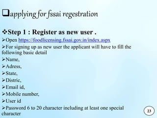 applying for fssai regestration
Step 1 : Register as new user .
Open https://foodlicensing.fssai.gov.in/index.aspx
For signing up as new user the applicant will have to fill the
following basic detail
Name,
Adress,
State,
Distric,
Email id,
Mobile number,
User id
Password 6 to 20 character including at least one special
character
23
 
