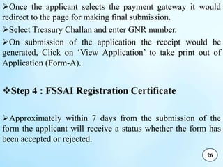 Once the applicant selects the payment gateway it would
redirect to the page for making final submission.
Select Treasury Challan and enter GNR number.
On submission of the application the receipt would be
generated, Click on ‘View Application’ to take print out of
Application (Form-A).
Step 4 : FSSAI Registration Certificate
Approximately within 7 days from the submission of the
form the applicant will receive a status whether the form has
been accepted or rejected.
26
 