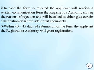 In case the form is rejected the applicant will receive a
written communication form the Registration Authority stating
the reasons of rejection and will be asked to either give certain
clarification or submit additional documents.
Within 40 – 45 days of submission of the form the applicant
the Registration Authority will grant registration.
27
 