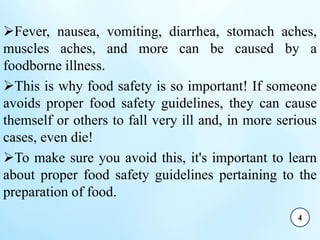 Fever, nausea, vomiting, diarrhea, stomach aches,
muscles aches, and more can be caused by a
foodborne illness.
This is why food safety is so important! If someone
avoids proper food safety guidelines, they can cause
themself or others to fall very ill and, in more serious
cases, even die!
To make sure you avoid this, it's important to learn
about proper food safety guidelines pertaining to the
preparation of food.
4
 
