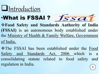 Introduction
•What is FSSAI ?
Food Safety and Standards Authority of India
(FSSAI) is an autonomous body established under
the Ministry of Health & Family Welfare, Government
of India.
The FSSAI has been established under the Food
Safety and Standards Act, 2006 which is a
consolidating statute related to food safety and
regulation in India.
5
 