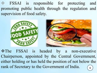 FSSAI is responsible for protecting and
promoting public health through the regulation and
supervision of food safety.
The FSSAI is headed by a non-executive
Chairperson, appointed by the Central Government,
either holding or has held the position of not below the
rank of Secretary to the Government of India.

6
 